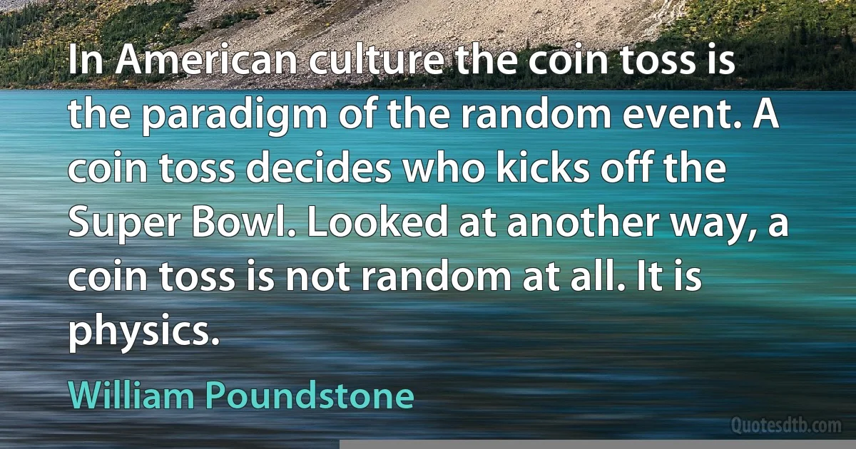 In American culture the coin toss is the paradigm of the random event. A coin toss decides who kicks off the Super Bowl. Looked at another way, a coin toss is not random at all. It is physics. (William Poundstone)