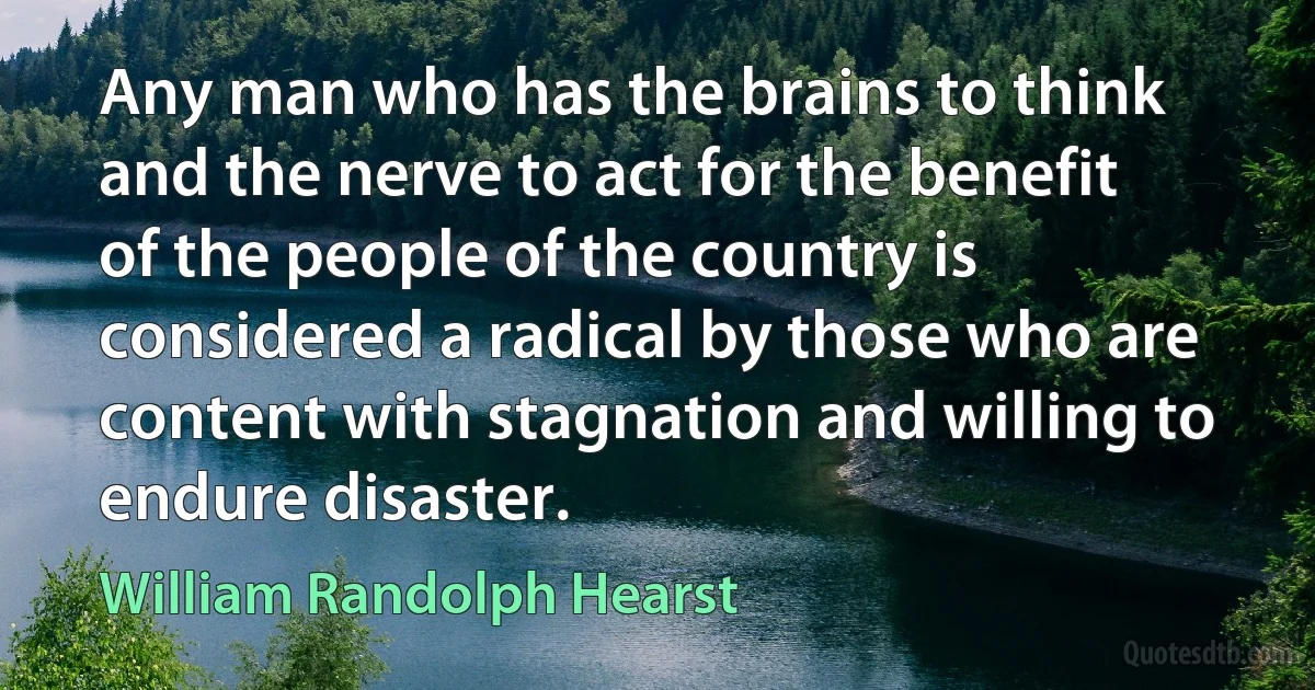 Any man who has the brains to think and the nerve to act for the benefit of the people of the country is considered a radical by those who are content with stagnation and willing to endure disaster. (William Randolph Hearst)