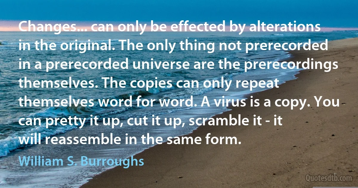 Changes... can only be effected by alterations in the original. The only thing not prerecorded in a prerecorded universe are the prerecordings themselves. The copies can only repeat themselves word for word. A virus is a copy. You can pretty it up, cut it up, scramble it - it will reassemble in the same form. (William S. Burroughs)