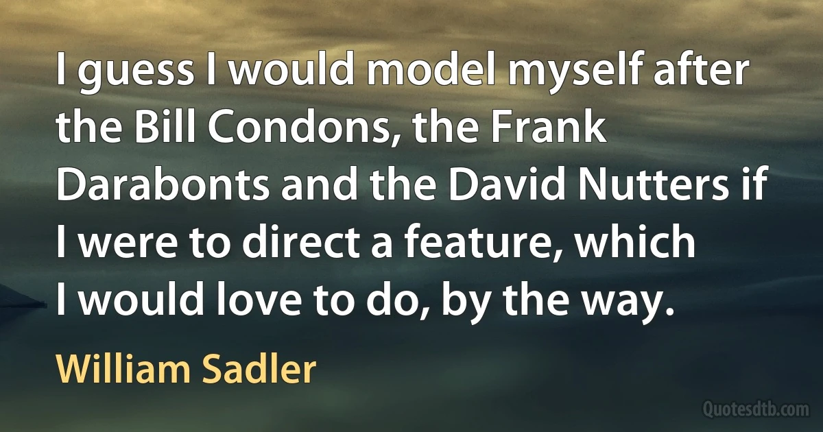 I guess I would model myself after the Bill Condons, the Frank Darabonts and the David Nutters if I were to direct a feature, which I would love to do, by the way. (William Sadler)