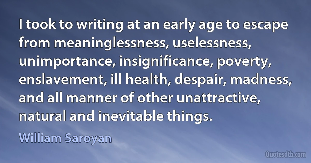 I took to writing at an early age to escape from meaninglessness, uselessness, unimportance, insignificance, poverty, enslavement, ill health, despair, madness, and all manner of other unattractive, natural and inevitable things. (William Saroyan)