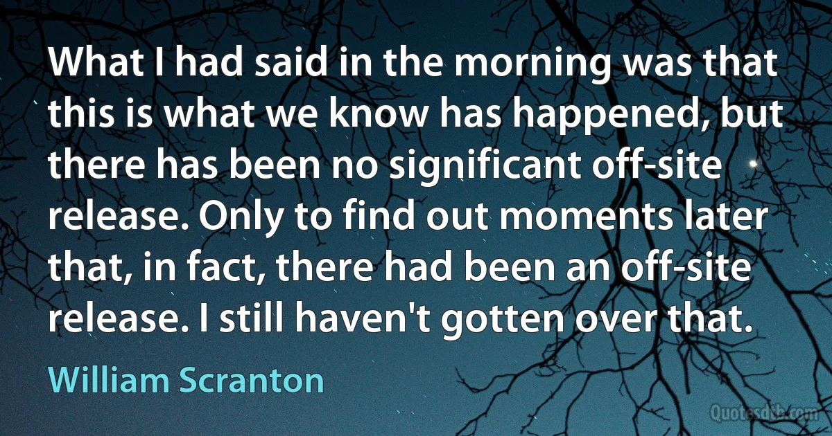 What I had said in the morning was that this is what we know has happened, but there has been no significant off-site release. Only to find out moments later that, in fact, there had been an off-site release. I still haven't gotten over that. (William Scranton)