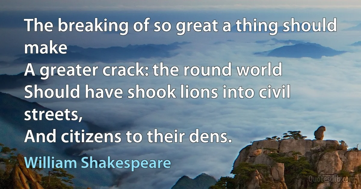 The breaking of so great a thing should make
A greater crack: the round world
Should have shook lions into civil streets,
And citizens to their dens. (William Shakespeare)