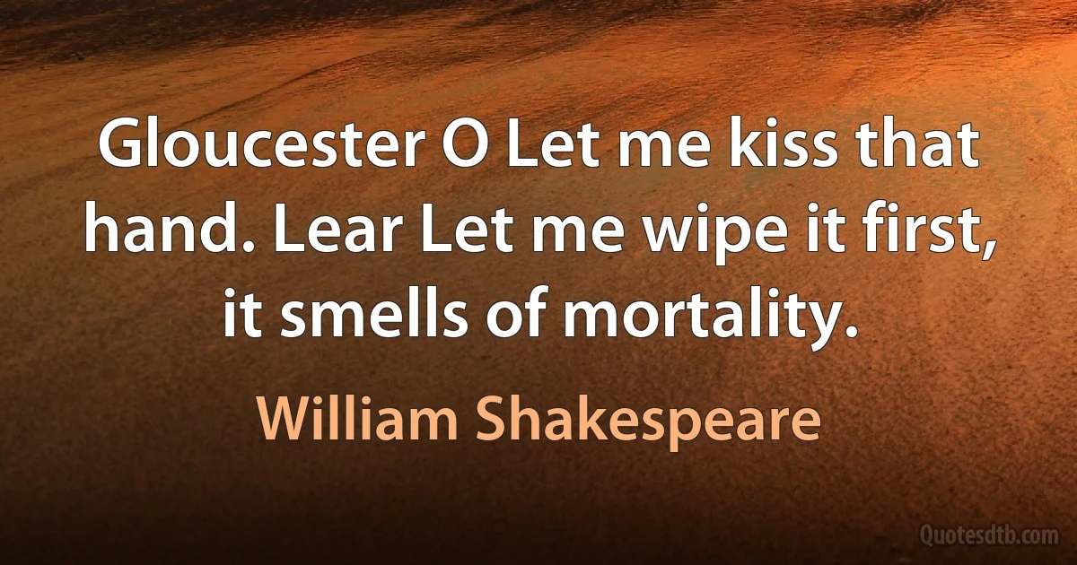 Gloucester O Let me kiss that hand. Lear Let me wipe it first, it smells of mortality. (William Shakespeare)