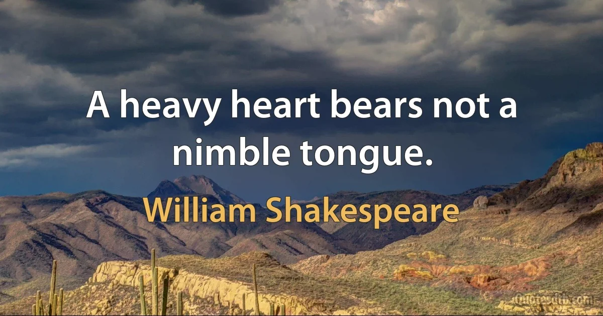 A heavy heart bears not a nimble tongue. (William Shakespeare)