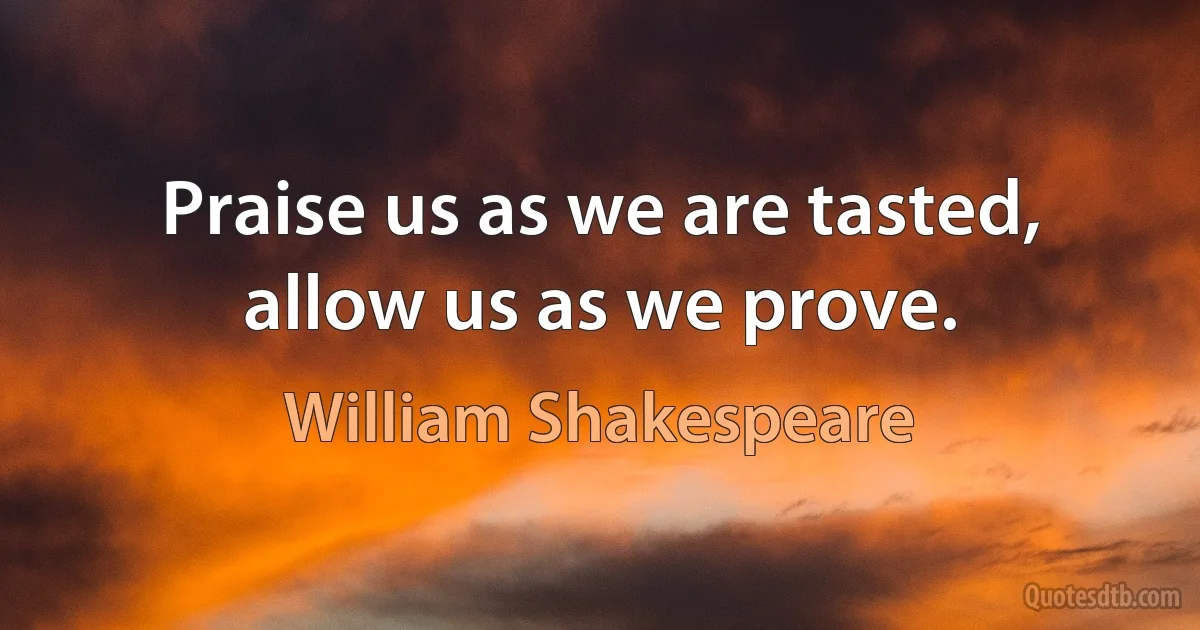 Praise us as we are tasted, allow us as we prove. (William Shakespeare)