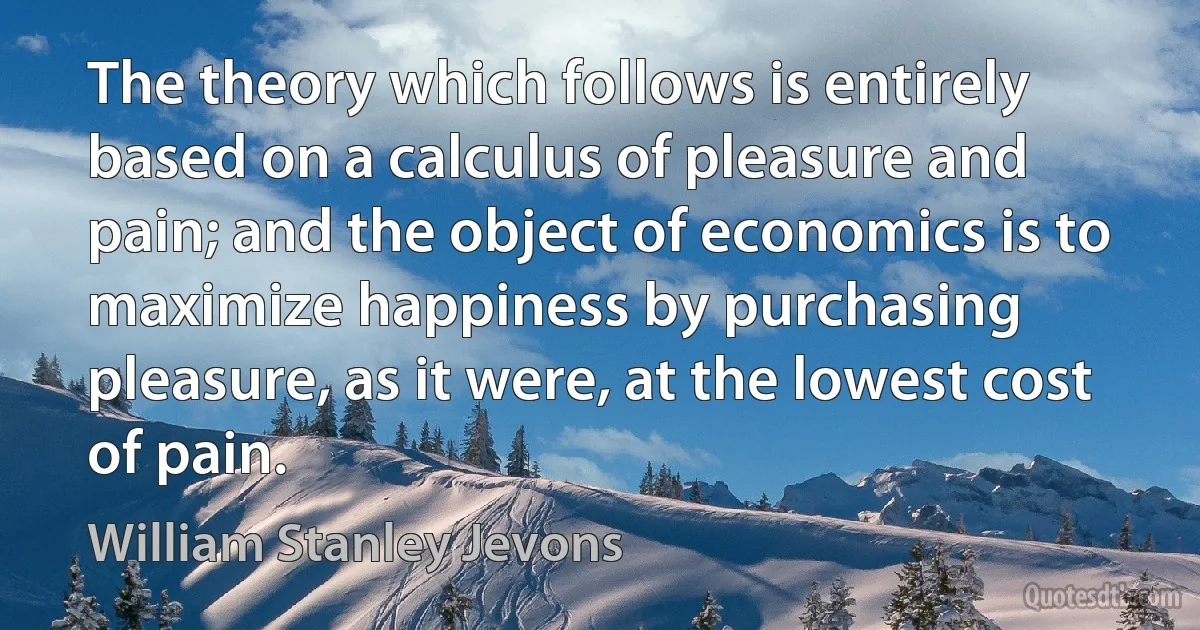 The theory which follows is entirely based on a calculus of pleasure and pain; and the object of economics is to maximize happiness by purchasing pleasure, as it were, at the lowest cost of pain. (William Stanley Jevons)