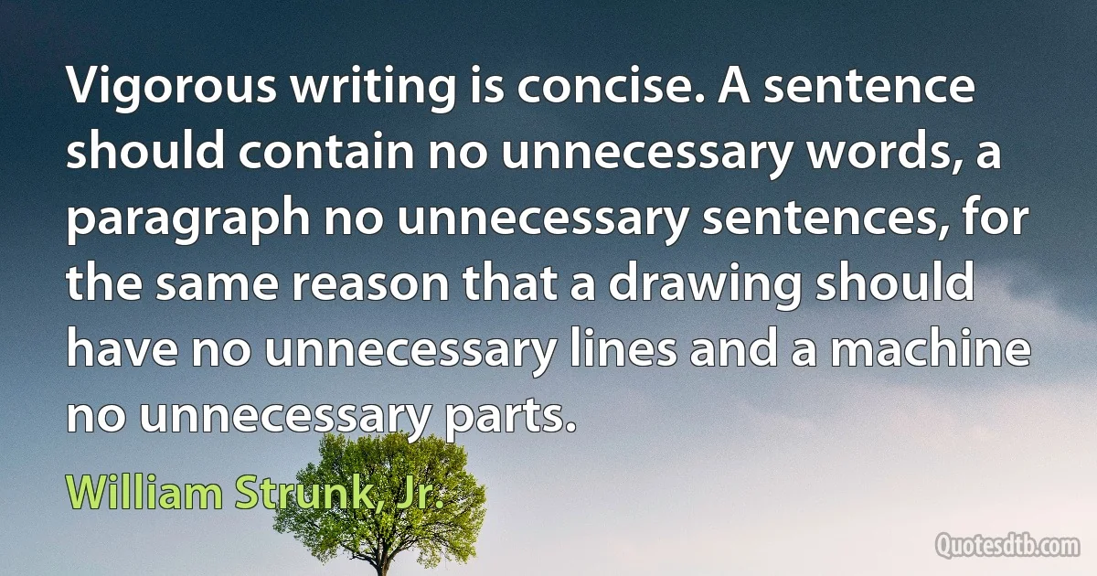 Vigorous writing is concise. A sentence should contain no unnecessary words, a paragraph no unnecessary sentences, for the same reason that a drawing should have no unnecessary lines and a machine no unnecessary parts. (William Strunk, Jr.)