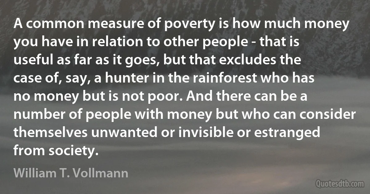 A common measure of poverty is how much money you have in relation to other people - that is useful as far as it goes, but that excludes the case of, say, a hunter in the rainforest who has no money but is not poor. And there can be a number of people with money but who can consider themselves unwanted or invisible or estranged from society. (William T. Vollmann)