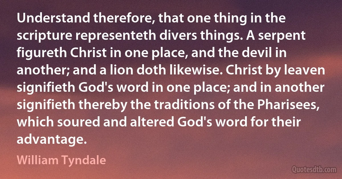 Understand therefore, that one thing in the scripture representeth divers things. A serpent figureth Christ in one place, and the devil in another; and a lion doth likewise. Christ by leaven signifieth God's word in one place; and in another signifieth thereby the traditions of the Pharisees, which soured and altered God's word for their advantage. (William Tyndale)