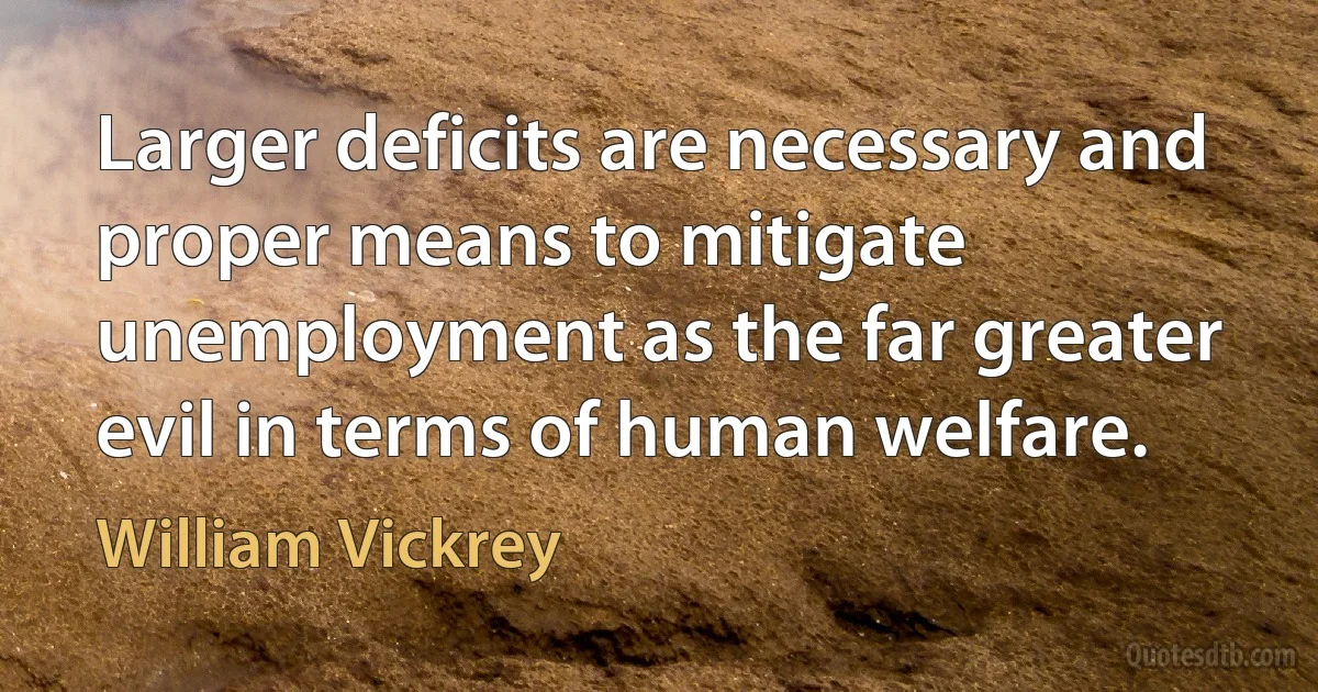 Larger deficits are necessary and proper means to mitigate unemployment as the far greater evil in terms of human welfare. (William Vickrey)