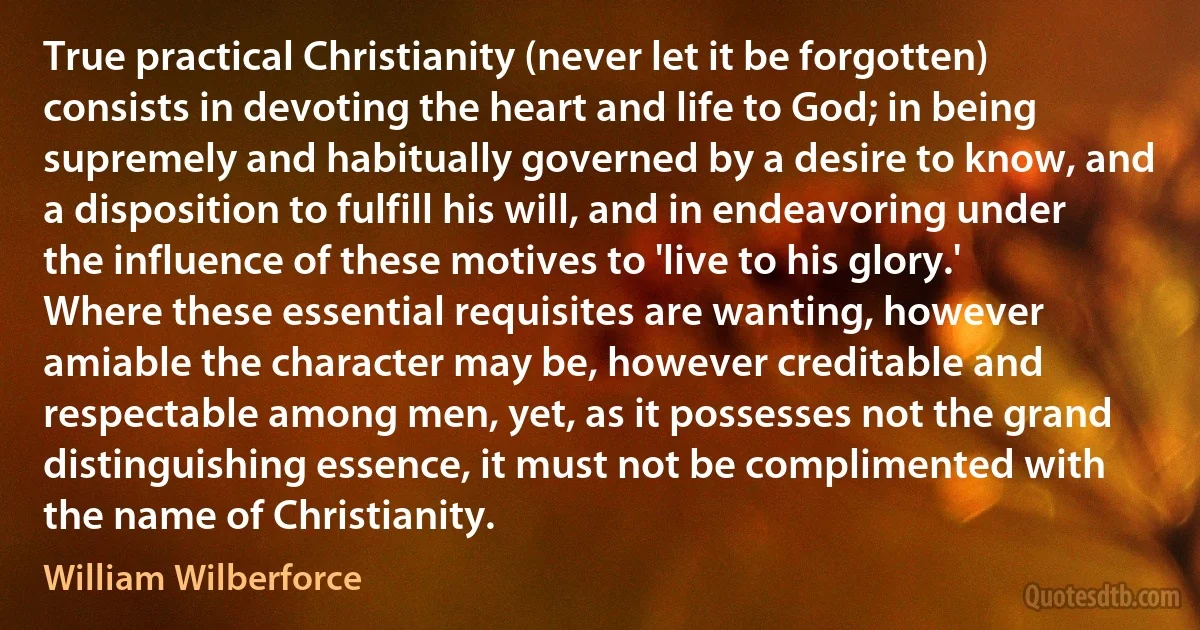 True practical Christianity (never let it be forgotten) consists in devoting the heart and life to God; in being supremely and habitually governed by a desire to know, and a disposition to fulfill his will, and in endeavoring under the influence of these motives to 'live to his glory.' Where these essential requisites are wanting, however amiable the character may be, however creditable and respectable among men, yet, as it possesses not the grand distinguishing essence, it must not be complimented with the name of Christianity. (William Wilberforce)