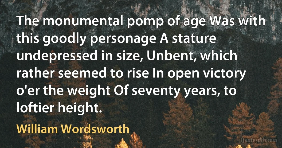 The monumental pomp of age Was with this goodly personage A stature undepressed in size, Unbent, which rather seemed to rise In open victory o'er the weight Of seventy years, to loftier height. (William Wordsworth)