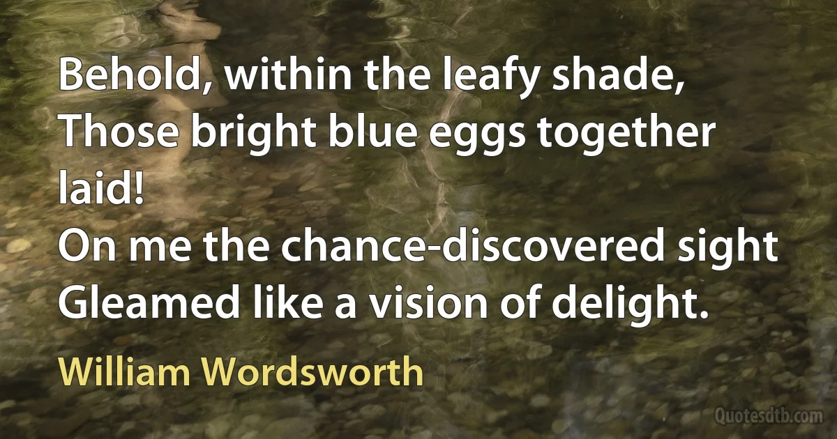 Behold, within the leafy shade,
Those bright blue eggs together laid!
On me the chance-discovered sight
Gleamed like a vision of delight. (William Wordsworth)