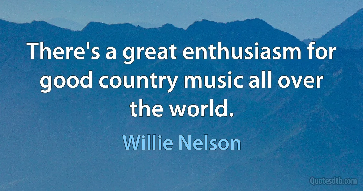 There's a great enthusiasm for good country music all over the world. (Willie Nelson)