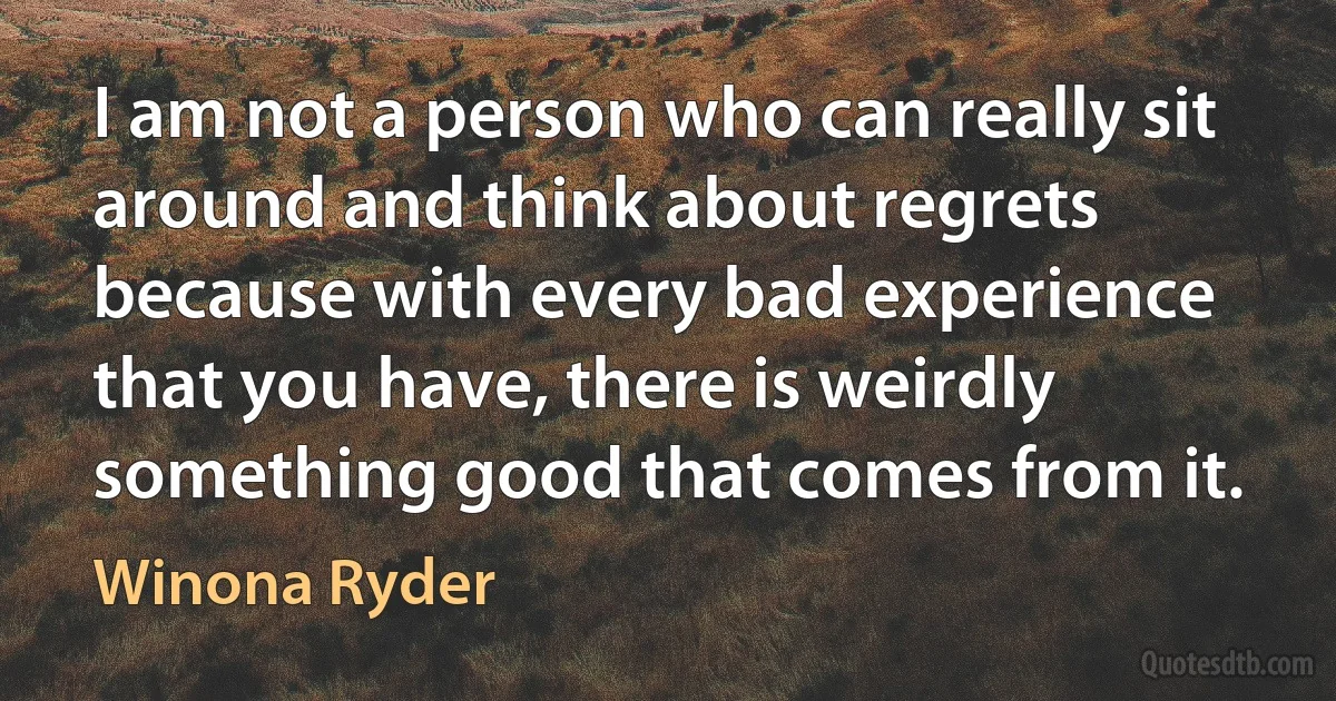 I am not a person who can really sit around and think about regrets because with every bad experience that you have, there is weirdly something good that comes from it. (Winona Ryder)