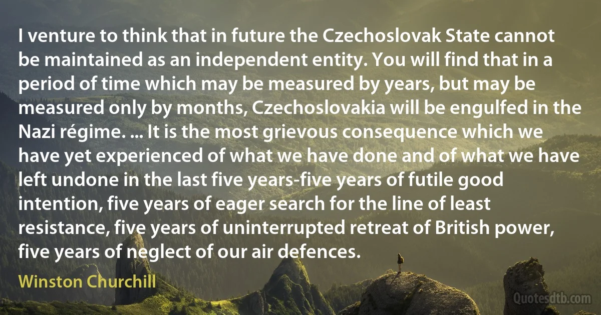 I venture to think that in future the Czechoslovak State cannot be maintained as an independent entity. You will find that in a period of time which may be measured by years, but may be measured only by months, Czechoslovakia will be engulfed in the Nazi régime. ... It is the most grievous consequence which we have yet experienced of what we have done and of what we have left undone in the last five years-five years of futile good intention, five years of eager search for the line of least resistance, five years of uninterrupted retreat of British power, five years of neglect of our air defences. (Winston Churchill)