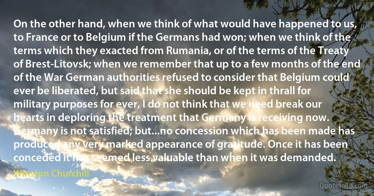 On the other hand, when we think of what would have happened to us, to France or to Belgium if the Germans had won; when we think of the terms which they exacted from Rumania, or of the terms of the Treaty of Brest-Litovsk; when we remember that up to a few months of the end of the War German authorities refused to consider that Belgium could ever be liberated, but said that she should be kept in thrall for military purposes for ever, I do not think that we need break our hearts in deploring the treatment that Germany is receiving now. Germany is not satisfied; but...no concession which has been made has produced any very marked appearance of gratitude. Once it has been conceded it has seemed less valuable than when it was demanded. (Winston Churchill)