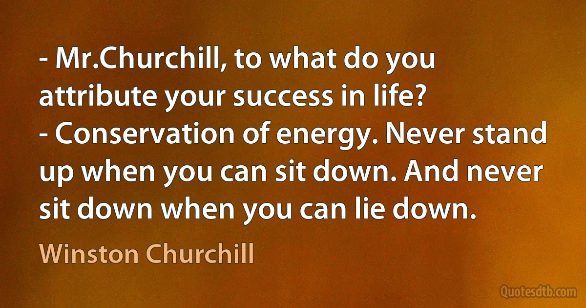 - Mr.Churchill, to what do you attribute your success in life?
- Conservation of energy. Never stand up when you can sit down. And never sit down when you can lie down. (Winston Churchill)