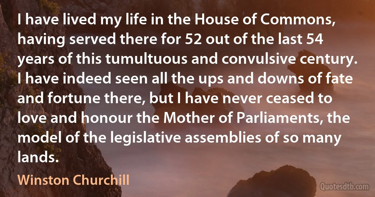 I have lived my life in the House of Commons, having served there for 52 out of the last 54 years of this tumultuous and convulsive century. I have indeed seen all the ups and downs of fate and fortune there, but I have never ceased to love and honour the Mother of Parliaments, the model of the legislative assemblies of so many lands. (Winston Churchill)