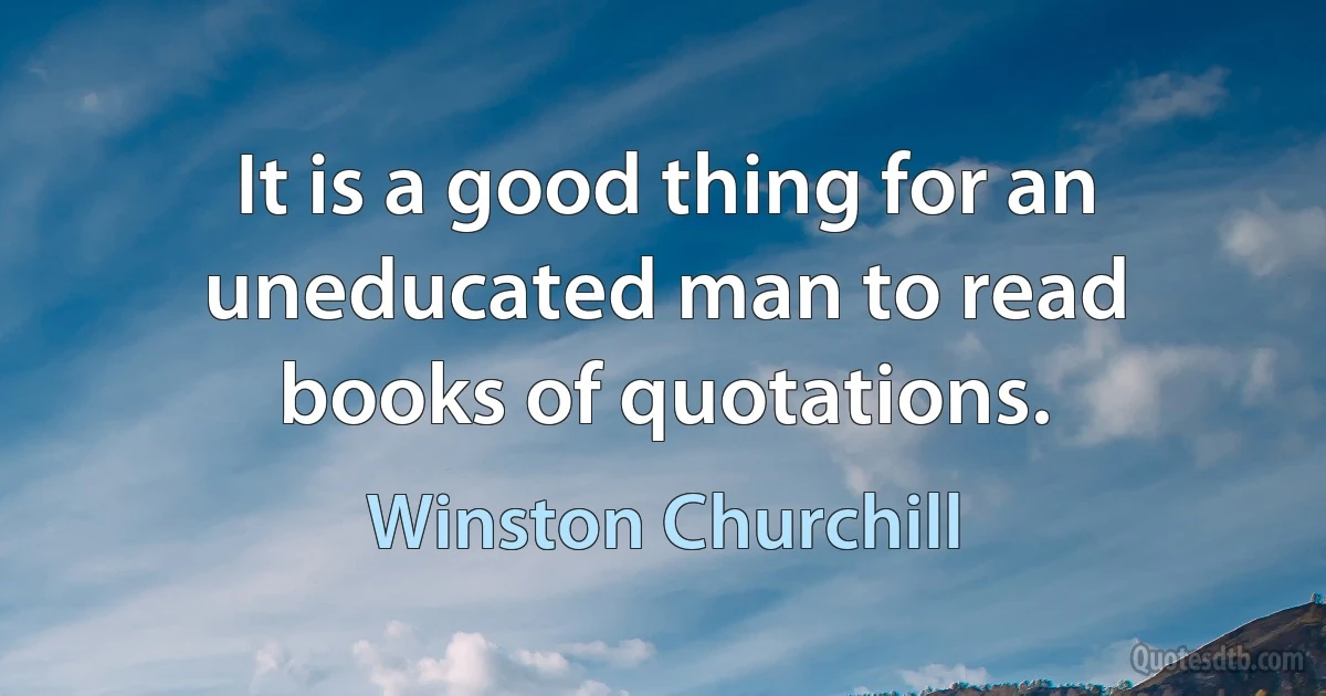 It is a good thing for an uneducated man to read books of quotations. (Winston Churchill)