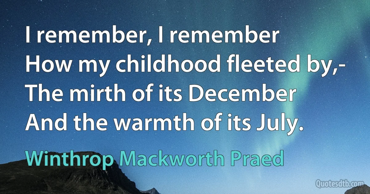 I remember, I remember
How my childhood fleeted by,-
The mirth of its December
And the warmth of its July. (Winthrop Mackworth Praed)