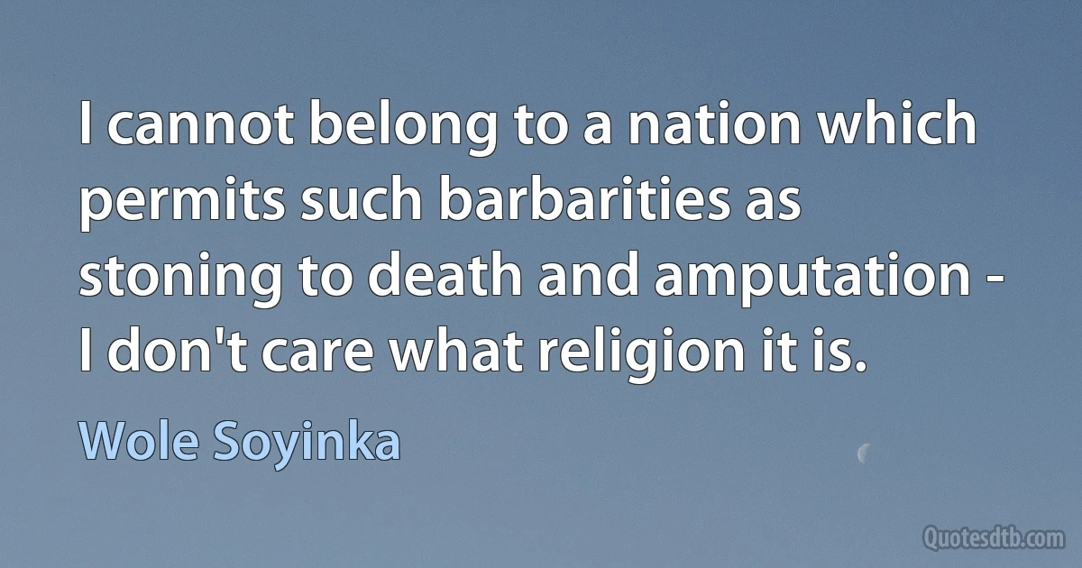 I cannot belong to a nation which permits such barbarities as stoning to death and amputation - I don't care what religion it is. (Wole Soyinka)