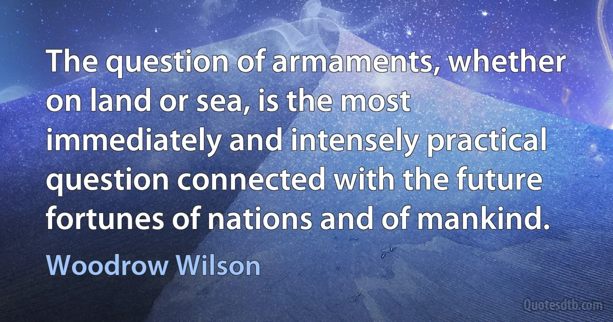 The question of armaments, whether on land or sea, is the most immediately and intensely practical question connected with the future fortunes of nations and of mankind. (Woodrow Wilson)