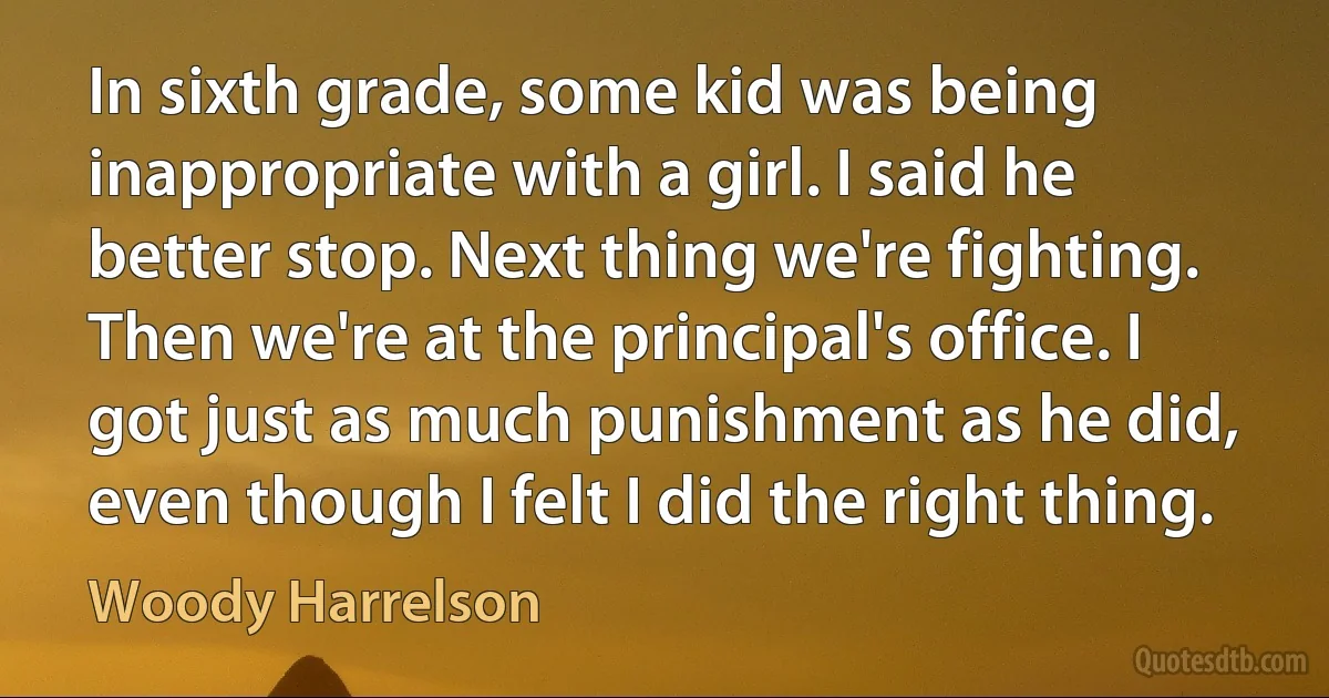 In sixth grade, some kid was being inappropriate with a girl. I said he better stop. Next thing we're fighting. Then we're at the principal's office. I got just as much punishment as he did, even though I felt I did the right thing. (Woody Harrelson)