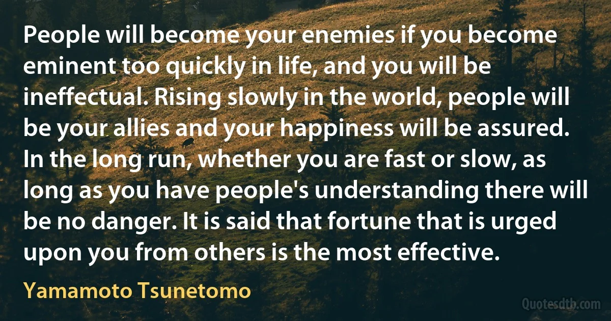 People will become your enemies if you become eminent too quickly in life, and you will be ineffectual. Rising slowly in the world, people will be your allies and your happiness will be assured.
In the long run, whether you are fast or slow, as long as you have people's understanding there will be no danger. It is said that fortune that is urged upon you from others is the most effective. (Yamamoto Tsunetomo)