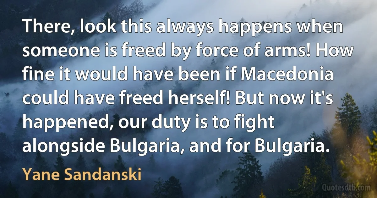 There, look this always happens when someone is freed by force of arms! How fine it would have been if Macedonia could have freed herself! But now it's happened, our duty is to fight alongside Bulgaria, and for Bulgaria. (Yane Sandanski)