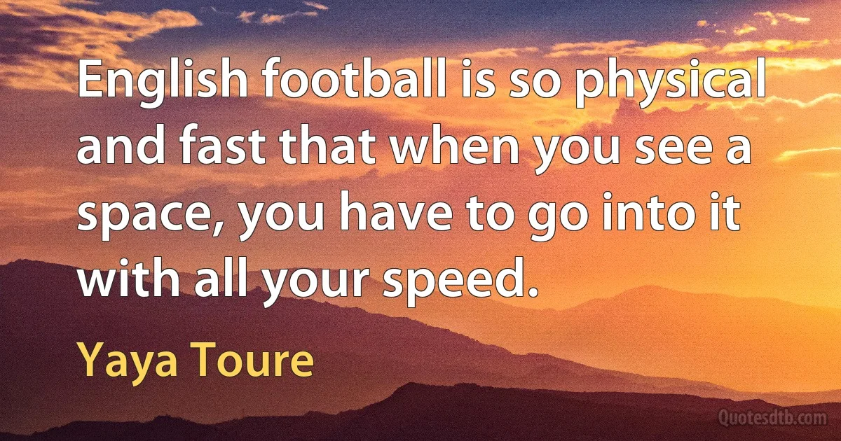 English football is so physical and fast that when you see a space, you have to go into it with all your speed. (Yaya Toure)