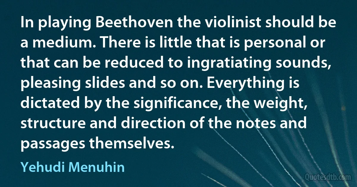 In playing Beethoven the violinist should be a medium. There is little that is personal or that can be reduced to ingratiating sounds, pleasing slides and so on. Everything is dictated by the significance, the weight, structure and direction of the notes and passages themselves. (Yehudi Menuhin)