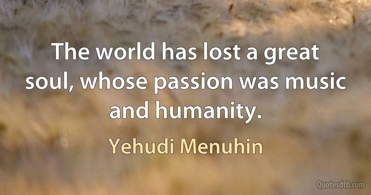 The world has lost a great soul, whose passion was music and humanity. (Yehudi Menuhin)