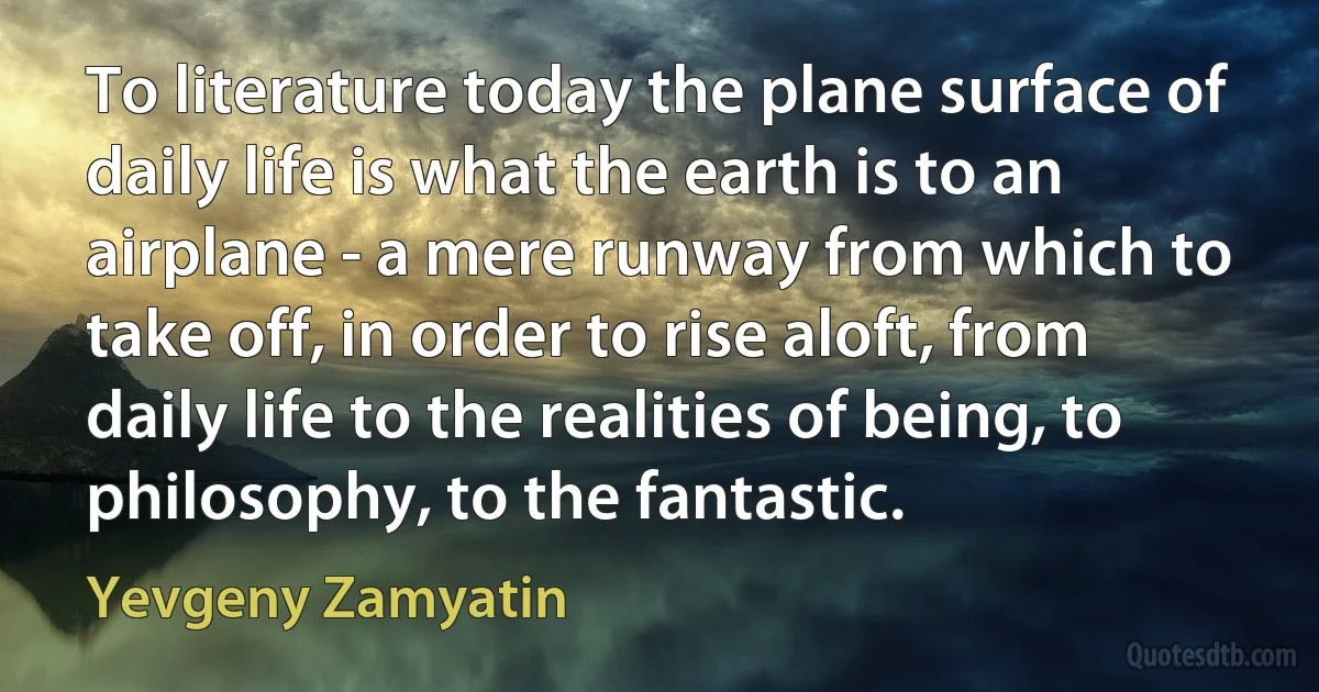 To literature today the plane surface of daily life is what the earth is to an airplane - a mere runway from which to take off, in order to rise aloft, from daily life to the realities of being, to philosophy, to the fantastic. (Yevgeny Zamyatin)