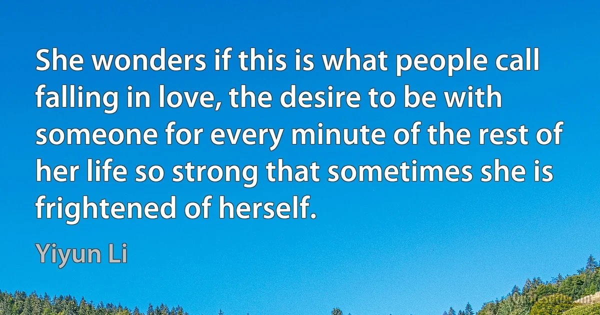 She wonders if this is what people call falling in love, the desire to be with someone for every minute of the rest of her life so strong that sometimes she is frightened of herself. (Yiyun Li)