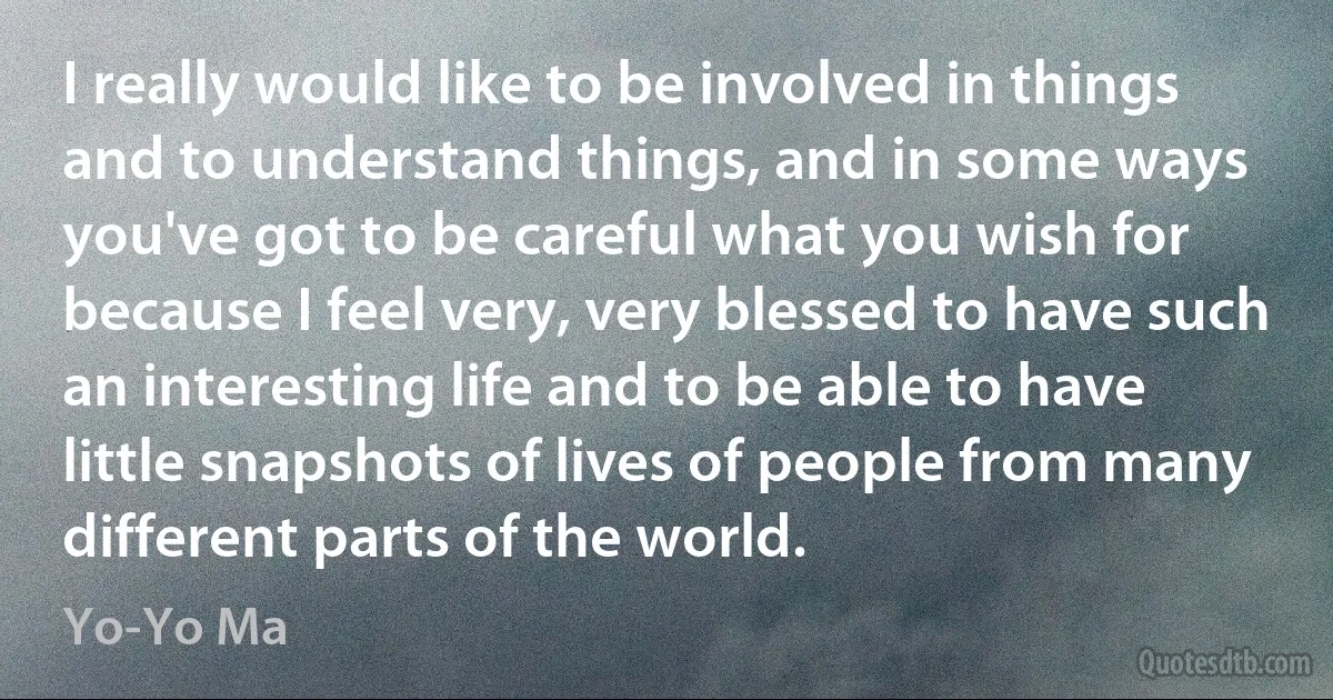 I really would like to be involved in things and to understand things, and in some ways you've got to be careful what you wish for because I feel very, very blessed to have such an interesting life and to be able to have little snapshots of lives of people from many different parts of the world. (Yo-Yo Ma)