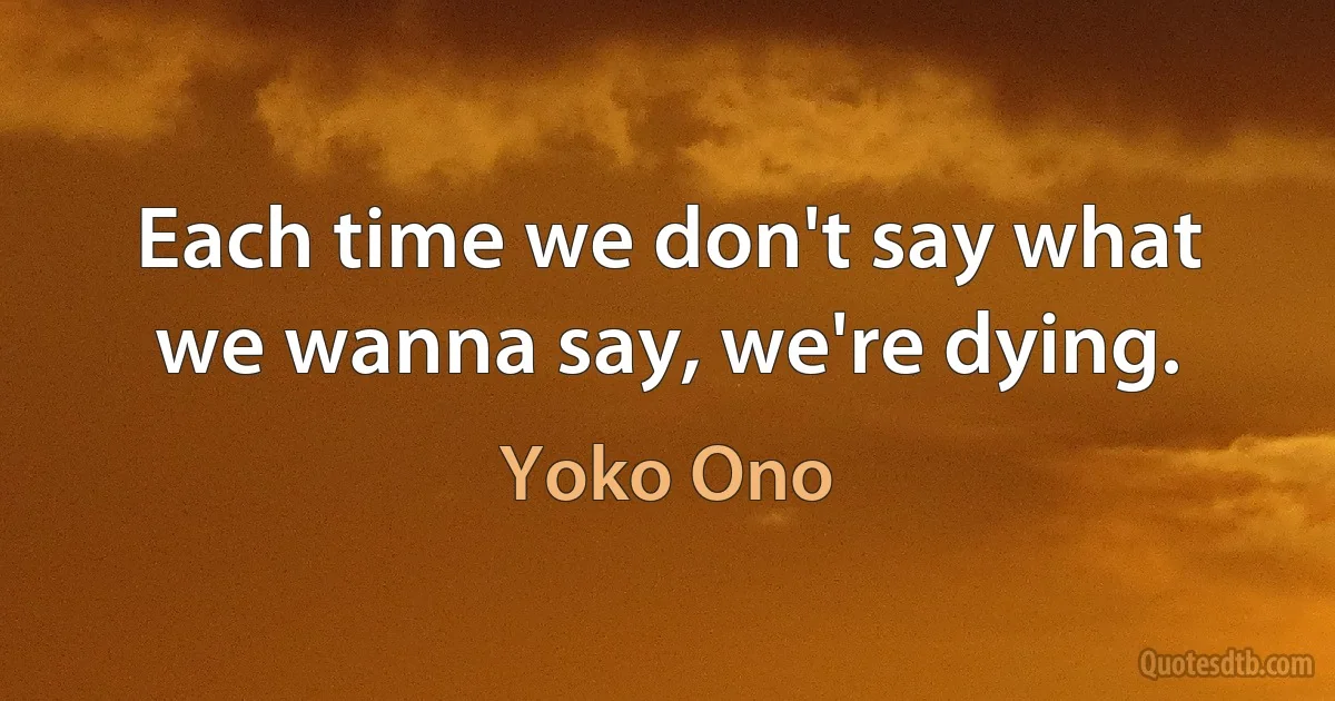 Each time we don't say what we wanna say, we're dying. (Yoko Ono)