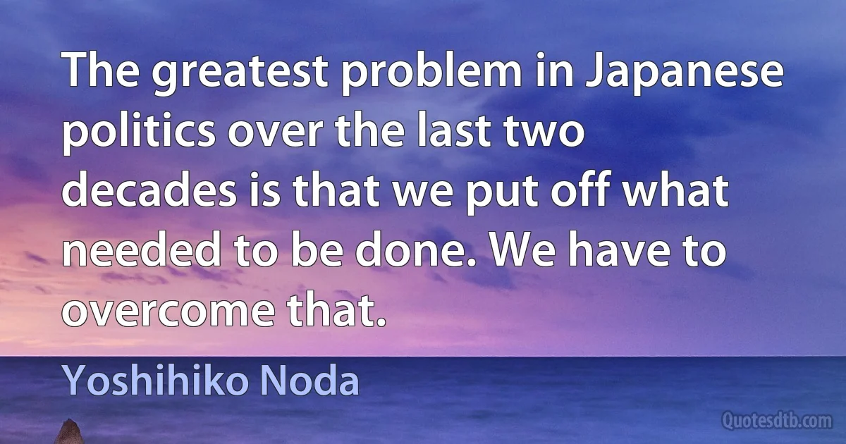 The greatest problem in Japanese politics over the last two decades is that we put off what needed to be done. We have to overcome that. (Yoshihiko Noda)