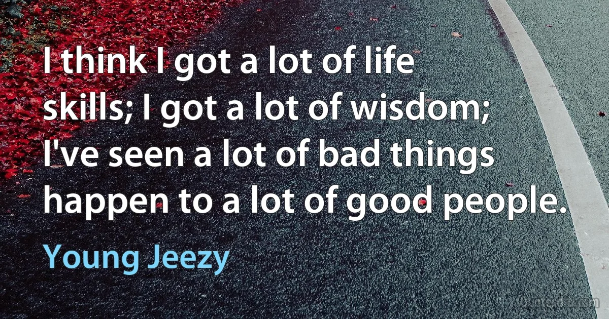 I think I got a lot of life skills; I got a lot of wisdom; I've seen a lot of bad things happen to a lot of good people. (Young Jeezy)