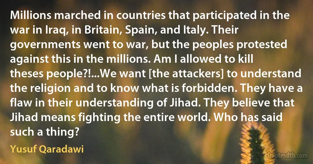 Millions marched in countries that participated in the war in Iraq, in Britain, Spain, and Italy. Their governments went to war, but the peoples protested against this in the millions. Am I allowed to kill theses people?!...We want [the attackers] to understand the religion and to know what is forbidden. They have a flaw in their understanding of Jihad. They believe that Jihad means fighting the entire world. Who has said such a thing? (Yusuf Qaradawi)