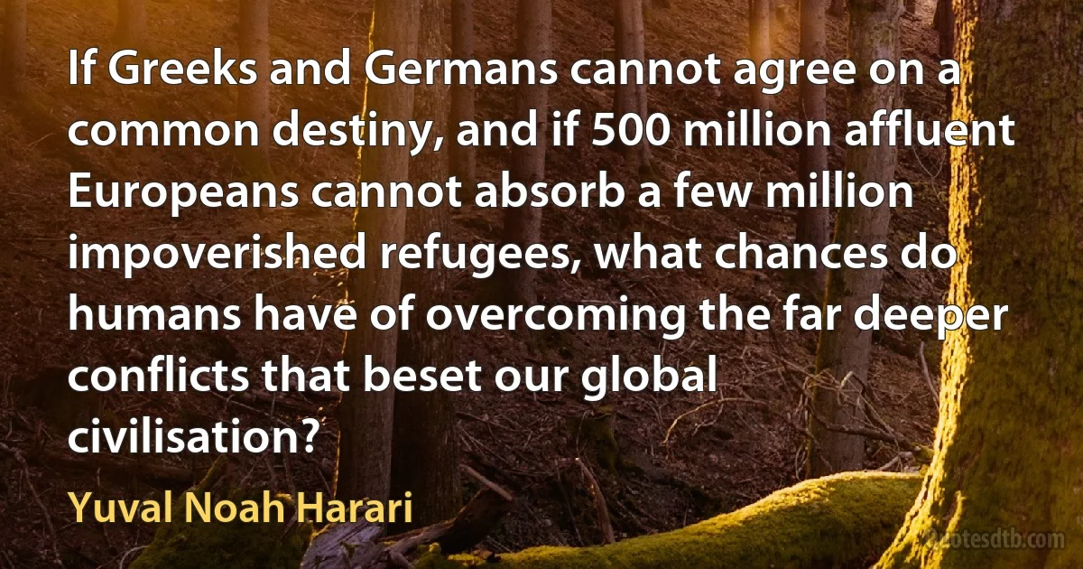 If Greeks and Germans cannot agree on a common destiny, and if 500 million affluent Europeans cannot absorb a few million impoverished refugees, what chances do humans have of overcoming the far deeper conflicts that beset our global civilisation? (Yuval Noah Harari)