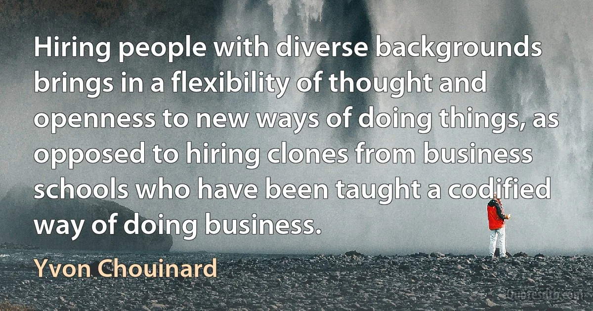 Hiring people with diverse backgrounds brings in a flexibility of thought and openness to new ways of doing things, as opposed to hiring clones from business schools who have been taught a codified way of doing business. (Yvon Chouinard)