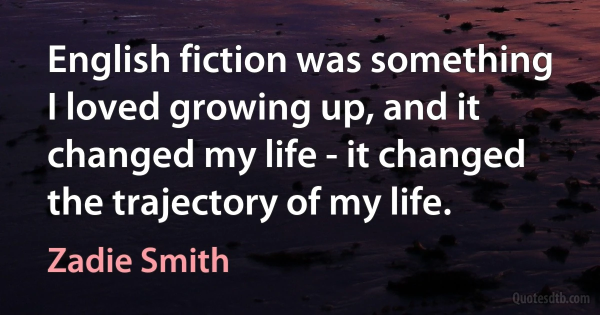 English fiction was something I loved growing up, and it changed my life - it changed the trajectory of my life. (Zadie Smith)