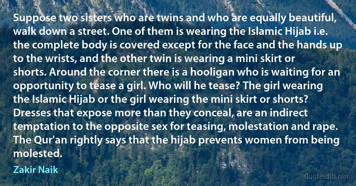 Suppose two sisters who are twins and who are equally beautiful, walk down a street. One of them is wearing the Islamic Hijab i.e. the complete body is covered except for the face and the hands up to the wrists, and the other twin is wearing a mini skirt or shorts. Around the corner there is a hooligan who is waiting for an opportunity to tease a girl. Who will he tease? The girl wearing the Islamic Hijab or the girl wearing the mini skirt or shorts? Dresses that expose more than they conceal, are an indirect temptation to the opposite sex for teasing, molestation and rape. The Qur'an rightly says that the hijab prevents women from being molested. (Zakir Naik)