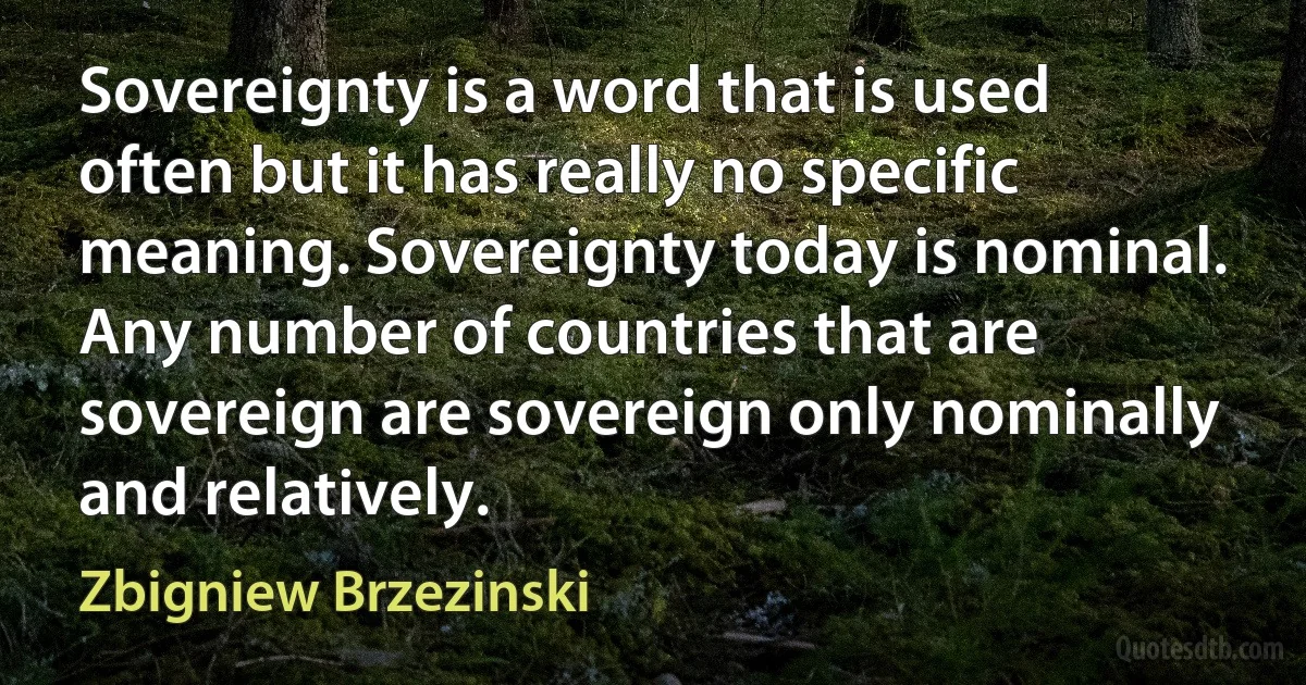 Sovereignty is a word that is used often but it has really no specific meaning. Sovereignty today is nominal. Any number of countries that are sovereign are sovereign only nominally and relatively. (Zbigniew Brzezinski)