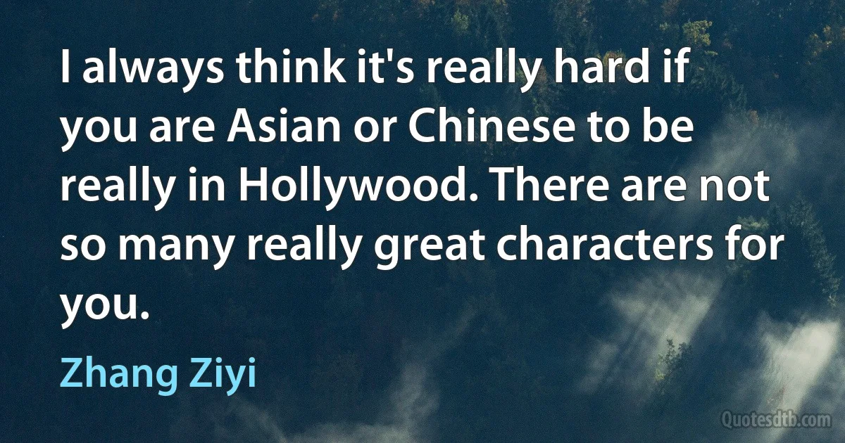 I always think it's really hard if you are Asian or Chinese to be really in Hollywood. There are not so many really great characters for you. (Zhang Ziyi)