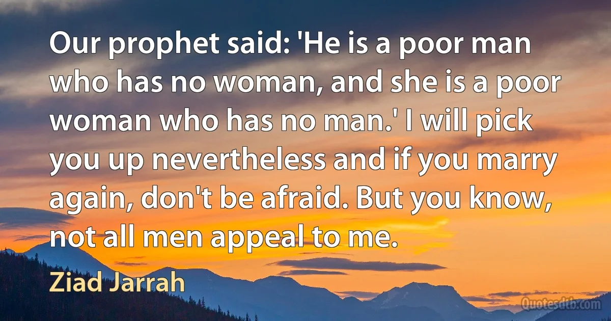 Our prophet said: 'He is a poor man who has no woman, and she is a poor woman who has no man.' I will pick you up nevertheless and if you marry again, don't be afraid. But you know, not all men appeal to me. (Ziad Jarrah)