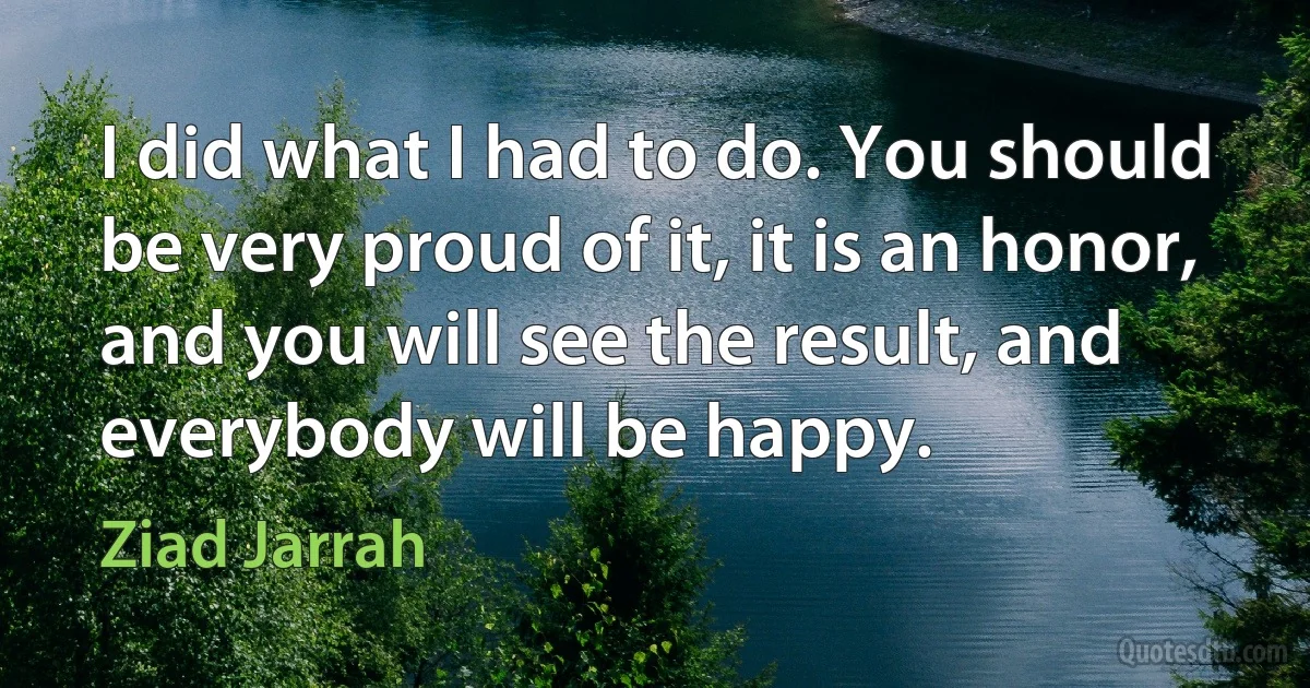 I did what I had to do. You should be very proud of it, it is an honor, and you will see the result, and everybody will be happy. (Ziad Jarrah)