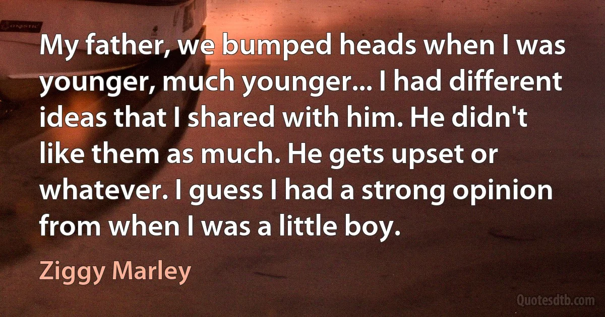 My father, we bumped heads when I was younger, much younger... I had different ideas that I shared with him. He didn't like them as much. He gets upset or whatever. I guess I had a strong opinion from when I was a little boy. (Ziggy Marley)